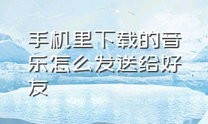 手机里下载的音乐怎么发送给好友