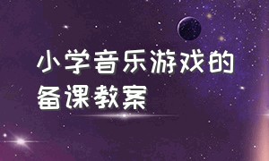 小学音乐游戏的备课教案（小学音乐游戏的备课教案及反思）