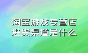 淘宝游戏专营店进货渠道是什么（淘宝游戏专营店铺怎么开通）