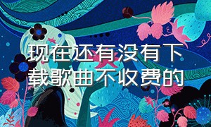 现在还有没有下载歌曲不收费的