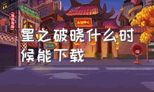 星之破晓什么时候能下载