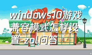 windows10游戏兼容模式怎样设置-zol问答