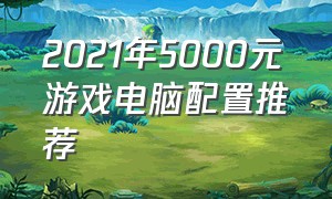2021年5000元游戏电脑配置推荐（5000左右游戏电脑配置清单）