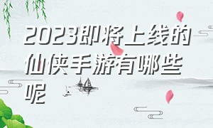 2023即将上线的仙侠手游有哪些呢