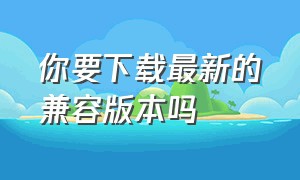 你要下载最新的兼容版本吗