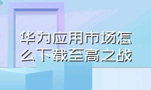 华为应用市场怎么下载至高之战