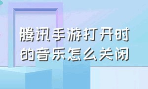 腾讯手游打开时的音乐怎么关闭（腾讯手游打开时的音乐怎么关闭掉）