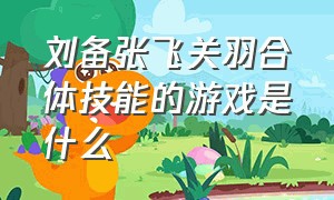 刘备张飞关羽合体技能的游戏是什么