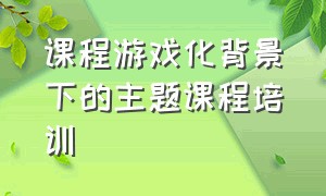 课程游戏化背景下的主题课程培训