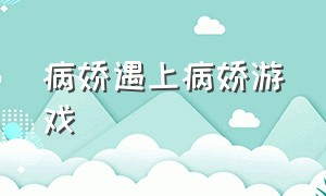 病娇遇上病娇游戏（病娇遇上病娇知乎）