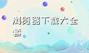 浏览器下载大全套（官方正版浏览器下载网站大全）