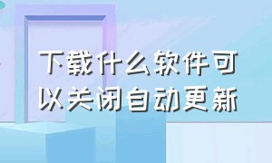 下载什么软件可以关闭自动更新（下载的软件自动更新怎么关闭）