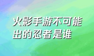 火影手游不可能出的忍者是谁（火影手游不可能出的忍者是谁）