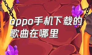 oppo手机下载的歌曲在哪里（oppo手机下载中心）