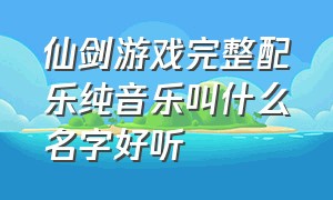 仙剑游戏完整配乐纯音乐叫什么名字好听（仙剑一背景纯音乐有哪些）