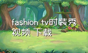 fashion tv时装秀视频 下载（fashion tv时装秀怎么收看）