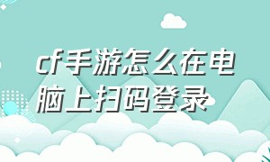 cf手游怎么在电脑上扫码登录（cf手游怎么微信扫码登录）