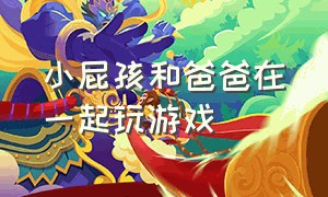 小屁孩和爸爸在一起玩游戏（小女孩和爸爸一起玩游戏的视频）