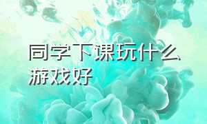 同学下课玩什么游戏好（下课适合同学之间玩的游戏）