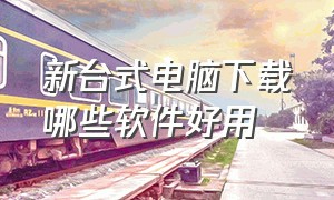 新台式电脑下载哪些软件好用