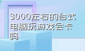 3000左右的台式电脑玩游戏会卡吗（台式电脑玩游戏为什么很卡）