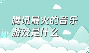 腾讯最火的音乐游戏是什么（腾讯音乐游戏十大排行榜）