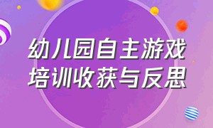 幼儿园自主游戏培训收获与反思（幼儿园自主游戏的收获与困惑）