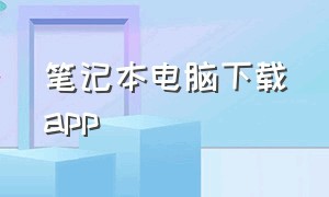 笔记本电脑下载app（笔记本电脑下载APP如何放在D盘中）