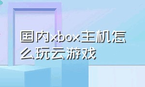 国内xbox主机怎么玩云游戏