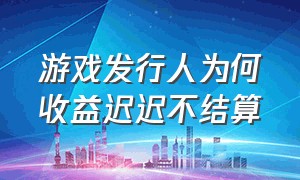 游戏发行人为何收益迟迟不结算