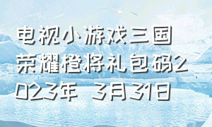 电视小游戏三国荣耀橙将礼包码2023年 3月31日