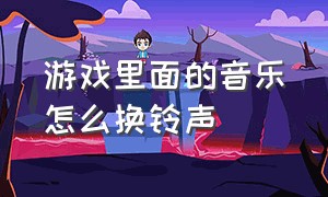 游戏里面的音乐怎么换铃声