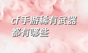 cf手游稀有武器都有哪些（cf手游十大绝版武器排名）