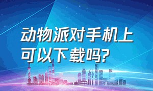 动物派对手机上可以下载吗?（动物派对手机版在哪下链接）