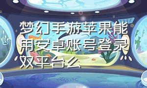 梦幻手游苹果能用安卓账号登录双平台么（梦幻手游苹果账号可以在安卓手机上玩吗）