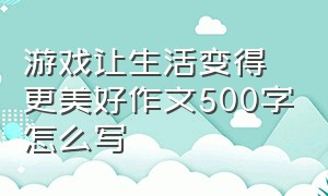 游戏让生活变得更美好作文500字怎么写