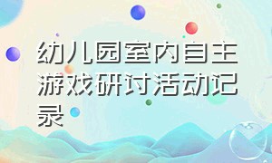 幼儿园室内自主游戏研讨活动记录（幼儿园室内游戏大班）