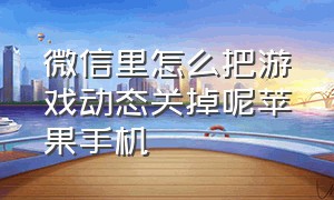 微信里怎么把游戏动态关掉呢苹果手机（微信怎么关闭微信游戏动态）