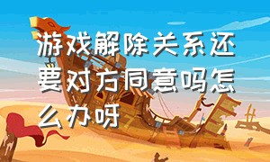 游戏解除关系还要对方同意吗怎么办呀