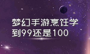 梦幻手游烹饪学到99还是100