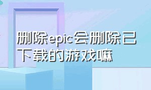 删除epic会删除已下载的游戏嘛（epic怎么删除不了游戏库的游戏）