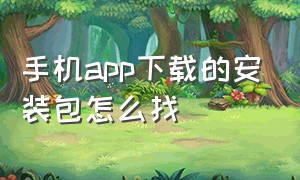 手机app下载的安装包怎么找（手机下载好的app没有安装在哪里找）