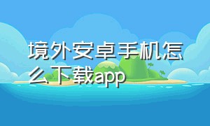 境外安卓手机怎么下载app