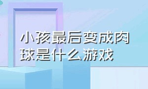 小孩最后变成肉球是什么游戏