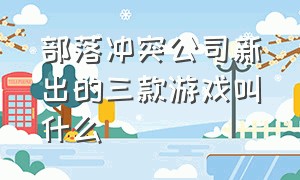 部落冲突公司新出的三款游戏叫什么（部落冲突公司新出的三款游戏叫什么来着）