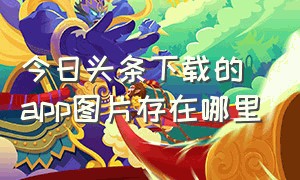 今日头条下载的app图片存在哪里（今日头条下载app的储存路径）