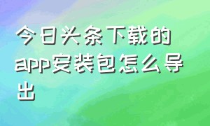 今日头条下载的app安装包怎么导出