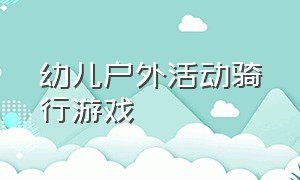 幼儿户外活动骑行游戏（幼儿户外活动骑行区游戏观察重点）