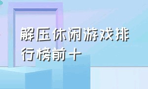 解压休闲游戏排行榜前十（休闲游戏排行前十名游戏）