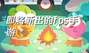 即将新出的fps手游（即将新出的fps手游推荐）